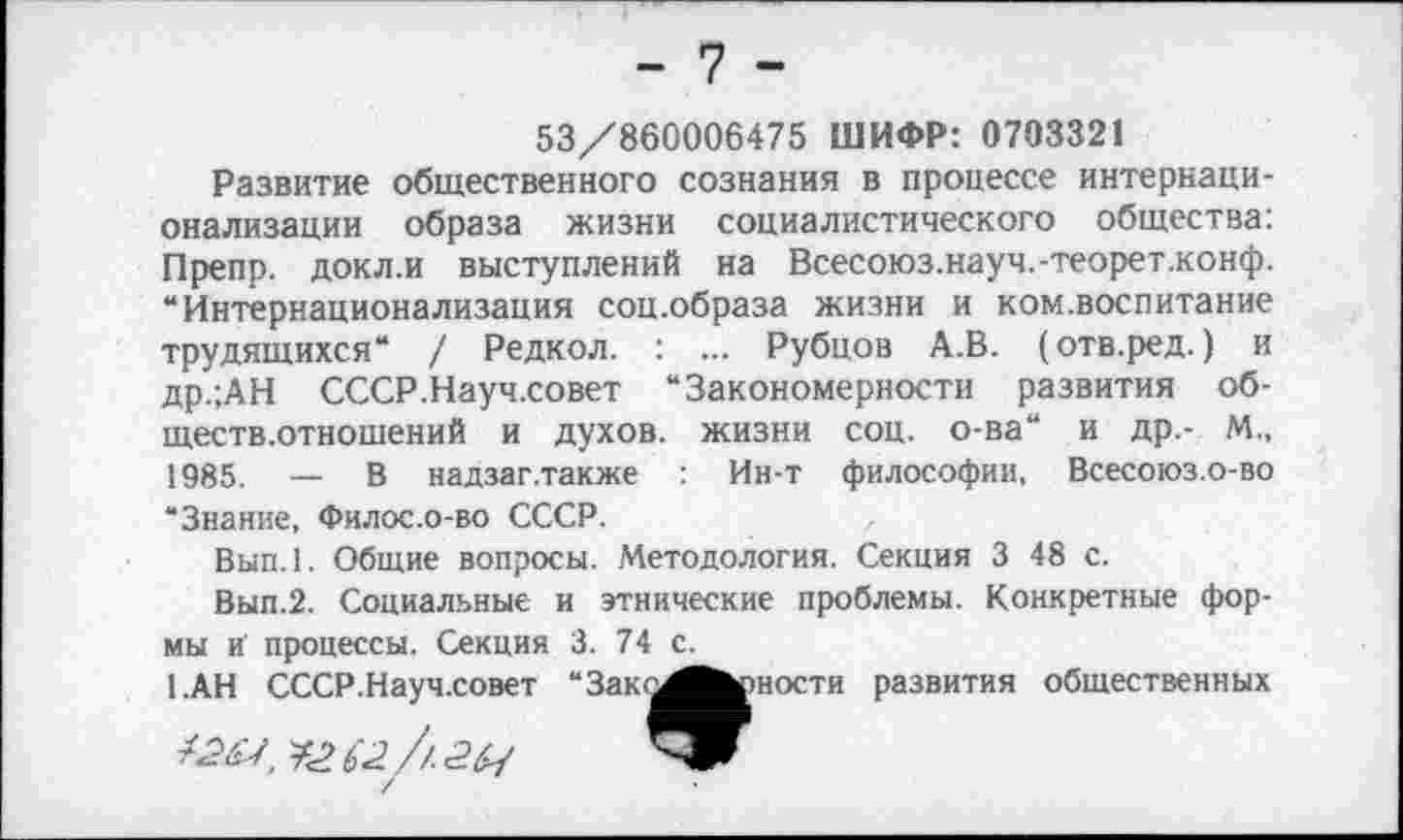 ﻿53/860006475 ШИФР: 0703321
Развитие общественного сознания в процессе интернационализации образа жизни социалистического общества: Препр. докл.и выступлений на Всесоюз.науч.-теорет.конф. “Интернационализация соц.образа жизни и ком.воспитание трудящихся“ / Редкол. : ... Рубцов А.В. (отв.ред.) и др.;АН СССР.Науч.совет “Закономерности развития обществ.отношений и духов, жизни соц. о-ва“ и др,- М„ 1985. — В надзаг.также Ин-т философии, Всесоюз.о-во “Знание, Филос.о-во СССР.
Вып.1. Общие вопросы. Методология. Секция 3 48 с.
Вып.2. Социальные и этнические проблемы. Конкретные формы и процессы. Секция 3. 74 с.
1.АН СССР.Науч.совет “Зак^Й^рности развития общественных /^7	в2// 262